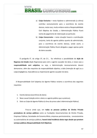 57
a) Culpa Exclusiva – nesta hipótese o administrado (a vítima)
contribui exclusivamente para a ocorrência do evento
danoso, neste caso, muito embora exista a Responsabilidade
Civil Objetiva do Estado, a Administração Pública ficará
isenta do pagamento de indenização ao particular.
b) Culpa Concorrente – nesta situação haverá a contribuição
conjunta, tanto do agente público quanto do administrado,
para a ocorrência do evento danoso, sendo assim, a
Administração Pública ficará obrigada a pagar apenas parte
do dano causado.
O parágrafo 6°, do artigo 37, da C.F., faz referência a possibilidade de Ação de
Regresso do Estado (Ação Regressiva) para com o agente causador do dano, e nesse caso a
responsabilidade será subjetiva, ou seja, a Administração necessariamente deverá
demonstrar, além dos requisitos da responsabilidade objetiva, o dolo (intenção de agir) ou a
culpa (negligência, imprudência ou imperícia) do agente causador do dano.
A Responsabilidade Civil Subjetiva do Agente Público reclama a ocorrência dos seguintes
requisitos:
1. Evento danoso (ocorrência do dano).
2. Nexo causal (relação entre o dano e o agente público que o praticou).
3. Dolo ou Culpa do Agente Público (o ônus da prova cabe à Administração Pública).
Frisa-se ainda que, em todas as pessoas jurídicas de Direito Privado
prestadoras de serviço públicos como as Fundações Governamentais de Direito Privado,
Empresas Públicas, Sociedades de Eonomia Mista, empresas permissionárias, concessionárias
ou autorizatárias de serviços públicos, haverá total incidência desta regra desde que prestem
serviços públicos (Responsabilidade Civil Objetiva).
 