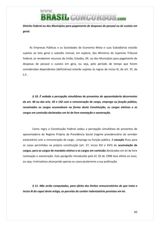 60
Distrito Federal ou dos Municípios para pagamento de despesas de pessoal ou de custeio em
geral.
As Empresas Públicas e as Sociedades de Economia Mista e suas Subsidiárias estarão
sujeitas ao teto geral o subsidio mensal, em espécie, dos Ministros do Supremo Tribunal
Federal, se receberem recursos da União, Estados, DF, ou dos Municípios para pagamento de
despesas de pessoal e custeio em gera, ou seja, pelo período de tempo que forem
consideradas dependentes (deficitárias) estarão sujeitas às regras do inciso XI, do art. 37, da
C.F..
§ 10. É vedada a percepção simultânea de proventos de aposentadoria decorrentes
do art. 40 ou dos arts. 42 e 142 com a remuneração de cargo, emprego ou função pública,
ressalvados os cargos acumuláveis na forma desta Constituição, os cargos eletivos e os
cargos em comissão declarados em lei de livre nomeação e exoneração.
Como regra a Constituição Federal vedou a percepção simultânea de proventos de
aposentadoria do Regime Próprio da Previdência Social (regime previdenciário do servidor
estatutário) com a remuneração de cargo , emprego ou função pública. A exceção ficou para
os casos permitidos na própria constituição (art. 37, inciso XVI e XVII) de acumulação de
cargos, para os cargos de mandato eletivo e os cargos em comissão declarados em lei de livre
nomeação e exoneração. Este parágrafo introduzido pela EC 20 de 1998 teve efeito ex nunc,
ou seja, irretroativos alcançando apenas os casos posteriores a sua publicação.
§ 11. Não serão computadas, para efeito dos limites remuneratórios de que trata o
inciso XI do caput deste artigo, as parcelas de caráter indenizatório previstas em lei.
 