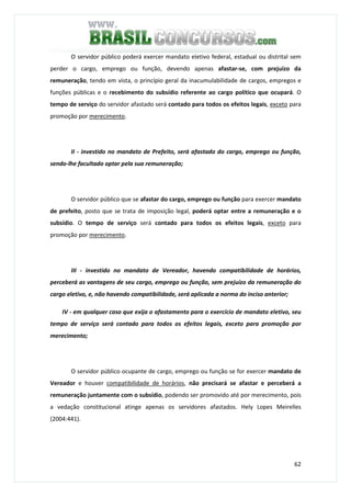 62
O servidor público poderá exercer mandato eletivo federal, estadual ou distrital sem
perder o cargo, emprego ou função, devendo apenas afastar-se, com prejuízo da
remuneração, tendo em vista, o princípio geral da inacumulabilidade de cargos, empregos e
funções públicas e o recebimento do subsídio referente ao cargo político que ocupará. O
tempo de serviço do servidor afastado será contado para todos os efeitos legais, exceto para
promoção por merecimento.
II - investido no mandato de Prefeito, será afastado do cargo, emprego ou função,
sendo-lhe facultado optar pela sua remuneração;
O servidor público que se afastar do cargo, emprego ou função para exercer mandato
de prefeito, posto que se trata de imposição legal, poderá optar entre a remuneração e o
subsídio. O tempo de serviço será contado para todos os efeitos legais, exceto para
promoção por merecimento.
III - investido no mandato de Vereador, havendo compatibilidade de horários,
perceberá as vantagens de seu cargo, emprego ou função, sem prejuízo da remuneração do
cargo eletivo, e, não havendo compatibilidade, será aplicada a norma do inciso anterior;
IV - em qualquer caso que exija o afastamento para o exercício de mandato eletivo, seu
tempo de serviço será contado para todos os efeitos legais, exceto para promoção por
merecimento;
O servidor público ocupante de cargo, emprego ou função se for exercer mandato de
Vereador e houver compatibilidade de horários, não precisará se afastar e perceberá a
remuneração juntamente com o subsídio, podendo ser promovido até por merecimento, pois
a vedação constitucional atinge apenas os servidores afastados. Hely Lopes Meirelles
(2004:441).
 