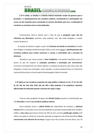 64
§ 2º A União, os Estados e o Distrito Federal manterão escolas de governo para a
formação e o aperfeiçoamento dos servidores públicos, constituindo-se a participação nos
cursos um dos requisitos para a promoção na carreira, facultada, para isso, a celebração de
convênios ou contratos entre os entes federados.
Primeiramente deve-se atentar para o fato de que o parágrafo supra não faz
referência aos Municípios, portanto, estes poderão, mas, não estão obrigados a manter
escolas de governo.
As Escolas de Governo surgem a partir de Contratos de Gestão ou Convênios firmados
entre Órgãos e Entidades da Administração Pública e tem como objeto o aperfeiçoamento dos
servidores públicos para melhor prestarem o serviço à coletividade sob o princípio da
eficiência.
Ressalta-se que nessas escolas o fator freqüência é de grande importância para os
alunos no que diz respeito às avaliações periódicas e promoções por merecimento.
Funcionam principalmente nas esferas federais e estaduais de governo, pois estes entes são
obrigados a manter tais instituições. Como exemplo, na esfera estadual temos no Tribunal de
Justiça de Minas Gerais a Escola Judicial Desembargador Edésio Fernandes.
§ 3º Aplica-se aos servidores ocupantes de cargo público o disposto no art. 7º, IV, VII, VIII,
IX, XII, XIII, XV, XVI, XVII, XVIII, XIX, XX, XXII e XXX, podendo a lei estabelecer requisitos
diferenciados de admissão quando a natureza do cargo o exigir.
Trata-se neste parágrafo de alguns dos Direitos Sociais previstos na Constituição que
são oferecidos também aos servidores públicos efetivos.
Como exemplo, temos: o salário família (por dependente do servidor); o adicional
noturno (25% a mais sobre a hora normal trabalhada no período compreendido entre 22:00h e
5:00h); a hora extra (percentual mínimo de 50% da hora normal); gratificação natalina (13º
salário, que pode ser divido em 2 parcelas, devendo ser paga até o dia 20 de dezembro); férias
remuneradas com adicional de um terço (a regra é que não se pode acumular férias, mas, há
 