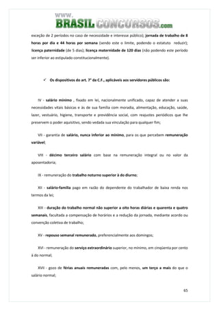 65
exceção de 2 períodos no caso de necessidade e interesse público); jornada de trabalho de 8
horas por dia e 44 horas por semana (sendo este o limite, podendo o estatuto reduzir);
licença paternidade (de 5 dias); licença maternidade de 120 dias (não podendo este período
ser inferior ao estipulado constitucionalmente).
Os dispositivos do art. 7° da C.F., aplicáveis aos servidores públicos são:
IV - salário mínimo , fixado em lei, nacionalmente unificado, capaz de atender a suas
necessidades vitais básicas e às de sua família com moradia, alimentação, educação, saúde,
lazer, vestuário, higiene, transporte e previdência social, com reajustes periódicos que lhe
preservem o poder aquisitivo, sendo vedada sua vinculação para qualquer fim;
VII - garantia de salário, nunca inferior ao mínimo, para os que percebem remuneração
variável;
VIII - décimo terceiro salário com base na remuneração integral ou no valor da
aposentadoria;
IX - remuneração do trabalho noturno superior à do diurno;
XII - salário-família pago em razão do dependente do trabalhador de baixa renda nos
termos da lei;
XIII - duração do trabalho normal não superior a oito horas diárias e quarenta e quatro
semanais, facultada a compensação de horários e a redução da jornada, mediante acordo ou
convenção coletiva de trabalho;
XV - repouso semanal remunerado, preferencialmente aos domingos;
XVI - remuneração do serviço extraordinário superior, no mínimo, em cinqüenta por cento
à do normal;
XVII - gozo de férias anuais remuneradas com, pelo menos, um terço a mais do que o
salário normal;
 