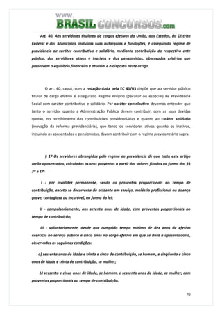 70
Art. 40. Aos servidores titulares de cargos efetivos da União, dos Estados, do Distrito
Federal e dos Municípios, incluídas suas autarquias e fundações, é assegurado regime de
previdência de caráter contributivo e solidário, mediante contribuição do respectivo ente
público, dos servidores ativos e inativos e dos pensionistas, observados critérios que
preservem o equilíbrio financeiro e atuarial e o disposto neste artigo.
O art. 40, caput, com a redação dada pela EC 41/03 dispõe que ao servidor público
titular de cargo efetivo é assegurado Regime Próprio (peculiar ou especial) de Previdência
Social com caráter contributivo e solidário. Por caráter contributivo devemos entender que
tanto o servidor quanto a Administração Pública devem contribuir, com as suas devidas
quotas, no recolhimento das contribuições previdenciárias e quanto ao caráter solidário
(inovação da reforma previdenciária), que tanto os servidores ativos quanto os inativos,
incluindo os aposentados e pensionistas, devam contribuir com o regime previdenciário supra.
§ 1º Os servidores abrangidos pelo regime de previdência de que trata este artigo
serão aposentados, calculados os seus proventos a partir dos valores fixados na forma dos §§
3º e 17:
I - por invalidez permanente, sendo os proventos proporcionais ao tempo de
contribuição, exceto se decorrente de acidente em serviço, moléstia profissional ou doença
grave, contagiosa ou incurável, na forma da lei;
II - compulsoriamente, aos setenta anos de idade, com proventos proporcionais ao
tempo de contribuição;
III - voluntariamente, desde que cumprido tempo mínimo de dez anos de efetivo
exercício no serviço público e cinco anos no cargo efetivo em que se dará a aposentadoria,
observadas as seguintes condições:
a) sessenta anos de idade e trinta e cinco de contribuição, se homem, e cinqüenta e cinco
anos de idade e trinta de contribuição, se mulher;
b) sessenta e cinco anos de idade, se homem, e sessenta anos de idade, se mulher, com
proventos proporcionais ao tempo de contribuição.
 