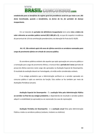 80
estabelecido para os benefícios do regime geral de previdência social de que trata o art. 201
desta Constituição, quando o beneficiário, na forma da lei, for portador de doença
incapacitante.
Em se tratando de portador de deficiência incapacitante terá como teto o dobro do
valor referente ao servidor publico normal (R$ 2.801,82 x 2), no que diz respeito à incidência
do percentual de 11% da contribuição previdenciária; tal alteração foi fruto da EC 45/05.
Art. 41. São estáveis após três anos de efetivo exercício os servidores nomeados para
cargo de provimento efetivo em virtude de concurso público.
Os servidores públicos estáveis são aqueles que após aprovação em concurso público e
a nomeação para cargo de provimento efetivo, e transcorrido o período de 3 anos (período de
prova) de efetivo exercício neste cargo são aprovados na Avaliação Especial de Desempenho.
O resultado da avaliação deverá ser homologado, só então serão considerados estáveis.
É no estágio probatório que a Administração verificará se o servidor aprovado em
concurso público é apto ao exercício da função. Esta análise se faz também por meio de
Avaliações Periódicas (anuais).
Avaliação Especial de Desempenho - É a avaliação feita pela Administração Pública
ao servidor no final do seu estágio probatório, e dependendo do resultado o servidor poderá
adquirir a estabilidade (se aprovado) ou ser exonerado (no caso de reprovação).
Avaliação Periódica de Desempenho - é a avaliação anual feita pela Administração
Pública a todos os servidores púbicos (estáveis, instáveis ou vitalícios).
 