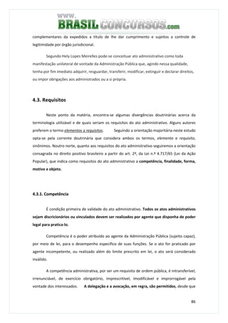 86
complementares da expedidos a título de lhe dar cumprimento e sujeitos a controle de
legitimidade por órgão jurisdicional.
Segundo Hely Lopes Meirelles pode-se conceituar ato administrativo como toda
manifestação unilateral de vontade da Administração Pública que, agindo nessa qualidade,
tenha por fim imediato adquirir, resguardar, transferir, modificar, extinguir e declarar direitos,
ou impor obrigações aos administrados ou a si própria.
4.3. Requisitos
Neste ponto da matéria, encontra-se algumas divergências doutrinárias acerca da
terminologia utilizável e de quais seriam os requisitos do ato administrativo. Alguns autores
preferem o termo elementos a requisitos. Seguindo a orientação majoritária neste estudo
opta-se pela corrente doutrinária que considera ambos os termos, elemento e requisito,
sinônimos. Noutro norte, quanto aos requisitos do ato administrativo seguiremos a orientação
consagrada no direito positivo brasileiro a partir do art. 2º, da Lei n.º 4.717/65 (Lei da Ação
Popular), que indica como requisitos do ato administrativo a competência, finalidade, forma,
motivo e objeto.
4.3.1. Competência
É condição primeira de validade do ato administrativo. Todos os atos administrativos
sejam discricionários ou vinculados devem ser realizados por agente que disponha de poder
legal para pratica-lo.
Competência é o poder atribuído ao agente da Administração Pública (sujeito capaz),
por meio de lei, para o desempenho específico de suas funções. Se o ato for praticado por
agente incompetente, ou realizado além do limite prescrito em lei, o ato será considerado
inválido.
A competência administrativa, por ser um requisito de ordem pública, é intransferível,
irrenunciável, de exercício obrigatório, imprescritível, imodificável e improrrogável pela
vontade dos interessados. A delegação e a avocação, em regra, são permitidos, desde que
 