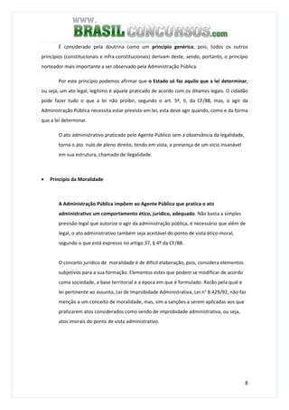 8
É considerado pela doutrina como um princípio genérico, pois, todos os outros
princípios (constitucionais e infra-constitucionais) derivam deste, sendo, portanto, o princípio
norteador mais importante a ser observado pela Administração Pública.
Por este princípio podemos afirmar que o Estado só faz aquilo que a lei determinar,
ou seja, um ato legal, legítimo é aquele praticado de acordo com os ditames legais. O cidadão
pode fazer tudo o que a lei não proibir, segundo o art. 5º, II, da CF/88, mas, o agir da
Administração Pública necessita estar previsto em lei, esta deve agir quando, como e da forma
que a lei determinar.
O ato administrativo praticado pelo Agente Público sem a observância da legalidade,
torna o ato nulo de pleno direito, tendo em vista, a presença de um vício insanável
em sua estrutura, chamado de ilegalidade.
• Princípio da Moralidade
A Administração Pública impõem ao Agente Público que pratica o ato
administrativo um comportamento ético, jurídico, adequado. Não basta a simples
previsão legal que autorize o agir da administração pública, é necessário que além de
legal, o ato administrativo também seja aceitável do ponto de vista ético-moral,
segundo o que está expresso no artigo 37, § 4º da CF/88.
O conceito jurídico de moralidade é de difícil elaboração, pois, considera elementos
subjetivos para a sua formação. Elementos estes que podem se modificar de acordo
coma sociedade, a base territorial e a época em que é formulado. Razão pela qual a
lei pertinente ao assunto, Lei de Improbidade Administrativa, Lei n° 8.429/92, não faz
menção a um conceito de moralidade, mas, sim a sanções a serem aplicadas aos que
praticarem atos considerados como sendo de improbidade administrativa, ou seja,
atos imorais do ponto de vista administrativo.
 