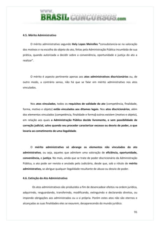 91
4.5. Mérito Administrativo
O mérito administrativo segundo Hely Lopes Meirelles “consubstancia-se na valoração
dos motivos e na escolha do objeto do ato, feitas pela Administração Pública incumbida de sua
prática, quando autorizada a decidir sobre a conveniência, oportunidade e justiça do ato a
realizar”.
O mérito é aspecto pertinente apenas aos atos administrativos discricionários ou, de
outro modo, a contrário senso, não há que se falar em mérito administrativo nos atos
vinculados.
Nos atos vinculados, todos os requisitos de validade do ato (competência, finalidade,
forma, motivo e objeto) estão vinculados aos ditames legais. Nos atos discricionários, além
dos elementos vinculados (competência, finalidade e forma) outros existem (motivo e objeto),
em relação aos quais a Administração Pública decide livremente, e sem possibilidade de
correção judicial, salvo quando seu proceder caracterizar excesso ou desvio de poder, o que
levaria ao cometimento de uma ilegalidade.
O mérito administrativo só abrange os elementos não vinculados do ato
administrativo, ou seja, aqueles que admitem uma valoração de eficiência, oportunidade,
conveniência, e justiça. No mais, ainda que se trate de poder discricionário da Administração
Pública, o ato pode ser revisto e anulado pelo Judiciário, desde que, sob o rótulo de mérito
administrativo, se abrigue qualquer ilegalidade resultante de abuso ou desvio de poder.
4.6. Extinção do Ato Administrativo
Os atos administrativos são produzidos a fim de desencadear efeitos na ordem jurídica,
adquirindo, resguardando, transferindo, modificando, extinguindo e declarando direitos, ou
impondo obrigações aos administrados ou a si própria. Porém estes atos não são eternos e
alcançadas as suas finalidades eles se exaurem, desaparecendo do mundo jurídico.
 