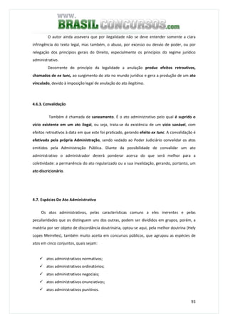 93
O autor ainda assevera que por ilegalidade não se deve entender somente a clara
infringência do texto legal, mas também, o abuso, por excesso ou desvio de poder, ou por
relegação dos princípios gerais do Direito, especialmente os princípios do regime jurídico
administrativo.
Decorrente do princípio da legalidade a anulação produz efeitos retroativos,
chamados de ex tunc, ao surgimento do ato no mundo jurídico e gera a produção de um ato
vinculado, devido à imposição legal de anulação do ato ilegítimo.
4.6.3. Convalidação
Também é chamada de saneamento. É o ato administrativo pelo qual é suprido o
vício existente em um ato ilegal, ou seja, trata-se da existência de um vício sanável, com
efeitos retroativos à data em que este foi praticado, gerando efeito ex tunc. A convalidação é
efetivada pela própria Administração, sendo vedado ao Poder Judiciário convalidar os atos
emitidos pela Administração Pública. Diante da possibilidade de convalidar um ato
administrativo o administrador deverá ponderar acerca do que será melhor para a
coletividade: a permanência do ato regularizado ou a sua invalidação, gerando, portanto, um
ato discricionário.
4.7. Espécies De Ato Administrativo
Os atos administrativos, pelas características comuns a eles inerentes e pelas
peculiaridades que os distinguem uns dos outras, podem ser divididos em grupos, porém, a
matéria por ser objeto de discordância doutrinária, optou-se aqui, pela melhor doutrina (Hely
Lopes Meirelles), também muito aceita em concursos públicos, que agrupou as espécies de
atos em cinco conjuntos, quais sejam:
atos administrativos normativos;
atos administrativos ordinatórios;
atos administrativos negociais;
atos administrativos enunciativos;
atos administrativos punitivos.
 