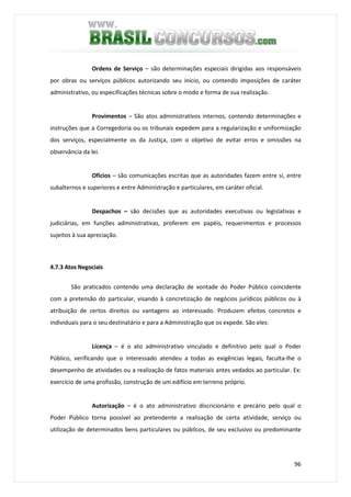 96
Ordens de Serviço – são determinações especiais dirigidas aos responsáveis
por obras ou serviços públicos autorizando seu início, ou contendo imposições de caráter
administrativo, ou especificações técnicas sobre o modo e forma de sua realização.
Provimentos – São atos administrativos internos, contendo determinações e
instruções que a Corregedoria ou os tribunais expedem para a regularização e uniformização
dos serviços, especialmente os da Justiça, com o objetivo de evitar erros e omissões na
observância da lei.
Ofícios – são comunicações escritas que as autoridades fazem entre si, entre
subalternos e superiores e entre Administração e particulares, em caráter oficial.
Despachos – são decisões que as autoridades executivas ou legislativas e
judiciárias, em funções administrativas, proferem em papéis, requerimentos e processos
sujeitos à sua apreciação.
4.7.3 Atos Negociais
São praticados contendo uma declaração de vontade do Poder Público coincidente
com a pretensão do particular, visando à concretização de negócios jurídicos públicos ou à
atribuição de certos direitos ou vantagens ao interessado. Produzem efeitos concretos e
individuais para o seu destinatário e para a Administração que os expede. São eles:
Licença – é o ato administrativo vinculado e definitivo pelo qual o Poder
Público, verificando que o interessado atendeu a todas as exigências legais, faculta-lhe o
desempenho de atividades ou a realização de fatos materiais antes vedados ao particular. Ex:
exercício de uma profissão, construção de um edifício em terreno próprio.
Autorização – é o ato administrativo discricionário e precário pelo qual o
Poder Público torna possível ao pretendente a realização de certa atividade, serviço ou
utilização de determinados bens particulares ou públicos, de seu exclusivo ou predominante
 