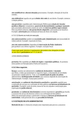 atos modificativos: alteram situações preexistentes. Exemplo: alteração do local de 
reunião; 
atos abdicativos: aqueles em que o titular abre mão de um direito. Exemplo: renúncia 
à função pública. 
atos precários: expedidos pela Administração Pública para criação de vínculos 
jurídicos efêmeros e temporários, passíveis de desconstituição a qualquer momento 
pela autoridade administrativa diante de razões de interesse público superveniente. 
Pela sua própria natureza, não geram direito adquirido à permanência do benefício. 
Exemplo: autorização para instalação de banca de flores em calçada. 
4.13.3.12 Quanto ao modo de execução 
atos autoexecutórios: podem ser executados pela Administração sem necessidade de 
ordem judicial. Exemplo: requisição de bens; 
atos não autoexecutórios: dependem de intervenção do Poder Judiciário 
para produzir seus efeitos regulares. Exemplo: execução fiscal. 
Como regra geral, decretos e regulamentos não podem criar obrigações de fazer 
ou não fazer a particulares (art. 5º, II, da CF); 
ATOS ORDINATÓRIOS 
portarias:4São expedidas por chefes de órgãos e repartições públicas. As portarias 
nunca podem ser baixadas pelos Chefes do Executivo; 
4.14.3 Atos negociais 
licença: constitui ato administrativo unilateral, declaratório e vinculado 
que libera, a todos que preencham os requisitos legais, o desempenho de atividades 
em princípio vedadas pela lei. Trata -se de manifestação do poder de polícia 
administrativo desbloqueando atividades cujo exercício depende de autorização da 
Administração. Exemplo: licença para construir 
autorização: ato unilateral, discricionário,constitutivo e precário expedido para 
a realização de serviços ou a utilização de bens públicos no interesse predominante do 
particular. Exemplos: porte de arma, mesas de bar em calçadas e autorização para 
exploração de jazida mineral. 
permissão: ato unilateral, discricionário (corrente majoritária) e precário que faculta 
o exercício de serviço de interesse coletivo ou a utilização de bem público. 
Difere da autorização porque a permissão é outorga no interesse predominante da 
coletividade.- toda permissão deve ser precedida de licitação. 
4.15 EXTINÇÃO DO ATO ADMINISTRATIVO 
Retirada do ato: é a forma de extinção mais importante para provas e concursos 
 