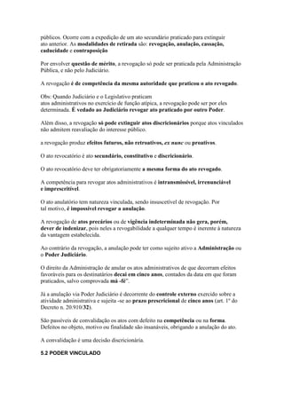 públicos. Ocorre com a expedição de um ato secundário praticado para extinguir 
ato anterior. As modalidades de retirada são: revogação, anulação, cassação, 
caducidade e contraposição 
Por envolver questão de mérito, a revogação só pode ser praticada pela Administração 
Pública, e não pelo Judiciário. 
A revogação é de competência da mesma autoridade que praticou o ato revogado. 
Obs: Quando Judiciário e o Legislativo praticam 
atos administrativos no exercício de função atípica, a revogação pode ser por eles 
determinada. É vedado ao Judiciário revogar ato praticado por outro Poder. 
Além disso, a revogação só pode extinguir atos discricionários porque atos vinculados 
não admitem reavaliação do interesse público. 
a revogação produz efeitos futuros, não retroativos, ex nunc ou proativos. 
O ato revocatório é ato secundário, constitutivo e discricionário. 
O ato revocatório deve ter obrigatoriamente a mesma forma do ato revogado. 
A competência para revogar atos administrativos é intransmissível, irrenunciável 
e imprescritível. 
O ato anulatório tem natureza vinculada, sendo insuscetível de revogação. Por 
tal motivo, é impossível revogar a anulação. 
A revogação de atos precários ou de vigência indeterminada não gera, porém, 
dever de indenizar, pois neles a revogabilidade a qualquer tempo é inerente à natureza 
da vantagem estabelecida. 
Ao contrário da revogação, a anulação pode ter como sujeito ativo a Administração ou 
o Poder Judiciário. 
O direito da Administração de anular os atos administrativos de que decorram efeitos 
favoráveis para os destinatários decai em cinco anos, contados da data em que foram 
praticados, salvo comprovada má -fé”. 
Já a anulação via Poder Judiciário é decorrente do controle externo exercido sobre a 
atividade administrativa e sujeita -se ao prazo prescricional de cinco anos (art. 1º do 
Decreto n. 20.910/32). 
São passíveis de convalidação os atos com defeito na competência ou na forma. 
Defeitos no objeto, motivo ou finalidade são insanáveis, obrigando a anulação do ato. 
A convalidação é uma decisão discricionária. 
5.2 PODER VINCULADO 
 