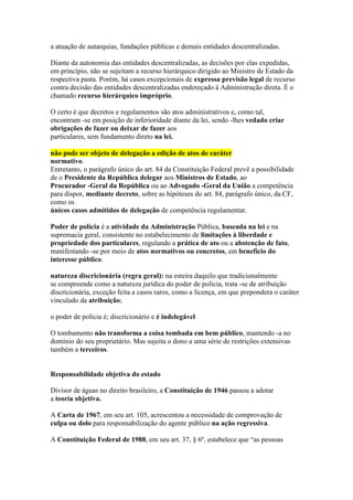 a atuação de autarquias, fundações públicas e demais entidades descentralizadas. 
Diante da autonomia das entidades descentralizadas, as decisões por elas expedidas, 
em princípio, não se sujeitam a recurso hierárquico dirigido ao Ministro de Estado da 
respectiva pasta. Porém, há casos excepcionais de expressa previsão legal de recurso 
contra decisão das entidades descentralizadas endereçado à Administração direta. É o 
chamado recurso hierárquico impróprio. 
O certo é que decretos e regulamentos são atos administrativos e, como tal, 
encontram -se em posição de inferioridade diante da lei, sendo -lhes vedado criar 
obrigações de fazer ou deixar de fazer aos 
particulares, sem fundamento direto na lei. 
não pode ser objeto de delegação a edição de atos de caráter 
normativo. 
Entretanto, o parágrafo único do art. 84 da Constituição Federal prevê a possibilidade 
de o Presidente da República delegar aos Ministros de Estado, ao 
Procurador -Geral da República ou ao Advogado -Geral da União a competência 
para dispor, mediante decreto, sobre as hipóteses do art. 84, parágrafo único, da CF, 
como os 
únicos casos admitidos de delegação de competência regulamentar. 
Poder de polícia é a atividade da Administração Pública, baseada na lei e na 
supremacia geral, consistente no estabelecimento de limitações à liberdade e 
propriedade dos particulares, regulando a prática de ato ou a abstenção de fato, 
manifestando -se por meio de atos normativos ou concretos, em benefício do 
interesse público. 
natureza discricionária (regra geral): na esteira daquilo que tradicionalmente 
se compreende como a natureza jurídica do poder de polícia, trata -se de atribuição 
discricionária, exceção feita a casos raros, como a licença, em que prepondera o caráter 
vinculado da atribuição; 
o poder de polícia é; discricionário e é indelegável 
O tombamento não transforma a coisa tombada em bem público, mantendo -a no 
domínio do seu proprietário. Mas sujeita o dono a uma série de restrições extensivas 
também a terceiros. 
Responsabilidade objetiva do estado 
Divisor de águas no direito brasileiro, a Constituição de 1946 passou a adotar 
a teoria objetiva. 
A Carta de 1967, em seu art. 105, acrescentou a necessidade de comprovação de 
culpa ou dolo para responsabilização do agente público na ação regressiva. 
A Constituição Federal de 1988, em seu art. 37, § 6º, estabelece que “as pessoas 
 