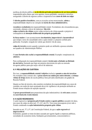 jurídicas de direito público e as de direito privado prestadoras de serviços públicos 
responderão pelos danos que seus agentes, nessa qualidade, causarem a terceiros, 
assegurado o direito de regresso contra o responsável nos casos de dolo ou culpa 
O direito positivo brasileiro, com as exceções acima mencionadas, adota a 
responsabilidade objetiva na variação da teoria do risco administrativo. 
reconhece excludentes da responsabilidade estatal. Excludentes são circunstâncias que, 
ocorrendo, afastam o dever de indenizar. São três: 
culpa exclusiva da vítima ocorre culpa exclusiva da vítima quando o prejuízo é 
consequência da intenção deliberada do próprio prejudicado. 
b) força maior: é um acontecimento involuntário, imprevisível e incontrolável 
que rompe o nexo de causalidade entre a ação estatal e o prejuízo sofrido pelo 
particular. Exemplo: erupção de vulcão que destrói vila de casas. 
culpa de terceiro ocorre quando o prejuízo pode ser atribuído a pessoa estranha 
aos quadros da Administração Pública. 
O caso fortuito não exclui a responsabilidade estatal; Exemplo: rompimento de 
adutora. 
Para configuração da responsabilidade estatal é irrelevante a licitude ou ilicitude 
do ato lesivo, bastando que haja um prejuízo decorrente de ação ou omissão 
de agente público para que surja o dever de indenizar. 
6.11 RELAÇÕES DE CUSTÓDIA 
Por isso, a responsabilidade estatal é objetiva inclusive quanto a atos de terceiros 
Os exemplos mais comuns são: o preso morto na cadeia por outro detento; a criança 
vítima de briga dentro de escola pública; bens privados danificados em galpão da 
Receita Federal. 
Quanto ao fato de terceiro, não constitui excludente da responsabilidade nos casos de 
custódia, em razão do mais acentuado dever de vigilância e de proteção atribuído ao 
Estado nessas relações de sujeição especial. 
O prazo prescricional para propositura da ação indenizatória é de três anos contatos 
da ocorrência do evento danoso 
6.14 AÇÃO REGRESSIVA 
A ação regressiva é proposta pelo Estado contra o agente público causador do dano, 
nos casos de culpa ou dolo (art. 37, § 6º, da CF). Tem como pressuposto já ter sido o 
Estado condenado na ação indenizatória proposta pela vítima. 
baseado no art. 37, § 5º, da Constituição Federal, de que a ação regressiva é 
imprescritível. 
Entretanto, quando se tratar de dano causado por agente ligado a empresas públicas, 
sociedades de economia mista, fundações governamentais, concessionários e 
 
