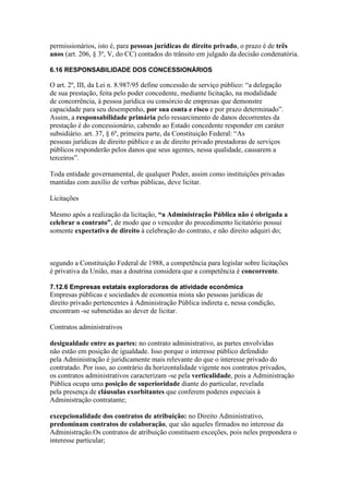 permissionários, isto é, para pessoas jurídicas de direito privado, o prazo é de três 
anos (art. 206, § 3º, V, do CC) contados do trânsito em julgado da decisão condenatória. 
6.16 RESPONSABILIDADE DOS CONCESSIONÁRIOS 
O art. 2º, III, da Lei n. 8.987/95 define concessão de serviço público: “a delegação 
de sua prestação, feita pelo poder concedente, mediante licitação, na modalidade 
de concorrência, à pessoa jurídica ou consórcio de empresas que demonstre 
capacidade para seu desempenho, por sua conta e risco e por prazo determinado”. 
Assim, a responsabilidade primária pelo ressarcimento de danos decorrentes da 
prestação é do concessionário, cabendo ao Estado concedente responder em caráter 
subsidiário. art. 37, § 6º, primeira parte, da Constituição Federal: “As 
pessoas jurídicas de direito público e as de direito privado prestadoras de serviços 
públicos responderão pelos danos que seus agentes, nessa qualidade, causarem a 
terceiros”. 
Toda entidade governamental, de qualquer Poder, assim como instituições privadas 
mantidas com auxílio de verbas públicas, deve licitar. 
Licitações 
Mesmo após a realização da licitação, “a Administração Pública não é obrigada a 
celebrar o contrato”, de modo que o vencedor do procedimento licitatório possui 
somente expectativa de direito à celebração do contrato, e não direito adquiri do; 
segundo a Constituição Federal de 1988, a competência para legislar sobre licitações 
é privativa da União, mas a doutrina considera que a competência é concorrente. 
7.12.6 Empresas estatais exploradoras de atividade econômica 
Empresas públicas e sociedades de economia mista são pessoas jurídicas de 
direito privado pertencentes à Administração Pública indireta e, nessa condição, 
encontram -se submetidas ao dever de licitar. 
Contratos administrativos 
desigualdade entre as partes: no contrato administrativo, as partes envolvidas 
não estão em posição de igualdade. Isso porque o interesse público defendido 
pela Administração é juridicamente mais relevante do que o interesse privado do 
contratado. Por isso, ao contrário da horizontalidade vigente nos contratos privados, 
os contratos administrativos caracterizam -se pela verticalidade, pois a Administração 
Pública ocupa uma posição de superioridade diante do particular, revelada 
pela presença de cláusulas exorbitantes que conferem poderes especiais à 
Administração contratante; 
excepcionalidade dos contratos de atribuição: no Direito Administrativo, 
predominam contratos de colaboração, que são aqueles firmados no interesse da 
Administração.Os contratos de atribuição constituem exceções, pois neles prepondera o 
interesse particular; 
 