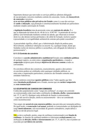 Importante destacar que nem todos os serviços públicos admitem delegação 
de sua prestação a terceiros mediante contrato de concessão. Assim, são insuscetíveis 
de concessão a terceiros: 
a) os serviços públicos não privativos do Estado: como é o caso dos serviços 
de saúde e educação, cuja prestação é constitucionalmente facultada aos particulares 
mediante simples autorização do Estado; 
a legislação brasileira trata da permissão como um contrato de adesão. É o 
que se depreende da leitura do art. 40 da Lei n. 8.987/95: “A permissão de serviço 
público será formalizada mediante contrato de adesão, que observará os termos 
desta Lei, das demais normas pertinentes e do edital de licitação, inclusive quanto 
à precariedade e à revogabilidade unilateral do contrato pelo poder concedente”. 
A precariedade significa, afinal, que a Administração dispõe de poderes para, 
flexivelmente, estabelecer alterações ou encerrá -la, a qualquer tempo, desde que 
fundadas razões de interesse público o aconselhem, sem obrigação de indenizar o 
permissionário”.1 
8.11.13 Contrato de convênio 
Convênio é o acordo administrativo multilateral firmado entre entidades públicas 
de qualquer espécie, ou entre estas e organizações particulares,14 visando a 
cooperação recíproca para alcançar objetivos de interesse comum a todos os 
conveniados. 
Os convênios diferem dos consórcios, essencialmente, quanto a dois pontos: 
a) convênios podem ser celebrados entre quaisquer entidades públicas, ou 
entre estas e organizações particulares; consórcios são firmados somente entre 
entidades federativas; 
Assim, podemos conceituar agentes públicos como “todos aqueles que têm 
uma vinculação profissional com o Estado, mesmo que em caráter temporário 
ou sem remuneração” 
9.3 OCUPANTES DE CARGOS EM COMISSÃO 
Conhecidos popularmente como “cargos de confiança”, os cargos em comissão 
ou comissionados estão reservados a atribuições de direção, chefia e assessoramento 
(art. 37, V, da CF). Qualquer outra atribuição de função a comissionados 
– e que não envolva direção, chefia ou assessoramento – deve ser considerada 
como inconstitucional. 
Tais cargos são acessíveis sem concurso público, mas providos por nomeação política. 
De igual modo, a exoneração é ad nutum, podendo os comissionados ser desligados do 
cargo imotivadamente, sem necessidade de garantir contraditório, ampla defesa e 
direito ao devido processo legal. 
Não se deve confundir, porém, cargo de confiança (comissionado) com função de 
confiança. As funções de confiança também se relacionam exclusivamente com 
atribuições de direção, chefia e assessoramento (art. 37, V, da CF), mas só podem ser 
exercidas por servidores de carreira. 
 