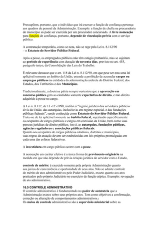 Pressupõem, portanto, que o indivíduo que irá exercer a função de confiança pertença 
aos quadros de pessoal da Administração. Exemplo: a função de chefia na procuradoria 
do município só pode ser exercida por um procurador concursado. A livre nomeação 
para funções de confiança, portanto, depende de vinculação prévia com o serviço 
público. 
A contratação temporária, como se nota, não se rege pela Lei n. 8.112/90 
– o Estatuto do Servidor Público Federal. 
Após a posse, os empregados públicos não têm estágio probatório, mas se sujeitam 
ao período de experiência com duração de noventa dias, previsto no art. 455, 
parágrafo único, da Consolidação das Leis do Trabalho. 
É relevante destacar que o art. 118 da Lei n. 8.112/90, em que pese ser esta uma lei 
aplicável somente ao âmbito da União, estende a proibição de acumular cargos ou 
empregos públicos às entidades da administração indireta do Distrito Federal, dos 
Estados, dos Territórios e dos Municípios. 
Tradicionalmente, a doutrina pátria sempre sustentou que a aprovação em 
concurso público gera ao candidato somente expectativa de direito, e não direito 
adquirido à posse no cargo. 
A Lei n. 8.112, de 11 -12 -1990, institui o “regime jurídico dos servidores públicos 
civis da União, das autarquias, inclusive as em regime especial, e das fundações 
públicas federais”, sendo conhecida como Estatuto do Servidor Público Federal. 
Trata -se de lei aplicável somente no âmbito federal, sujeitando especificamente 
os ocupantes de cargos públicos e cargos em comissão da União, bem como suas 
pessoas jurídicas de direito público, isto é, as autarquias, fundações públicas, 
agências reguladoras e associações públicas federais. 
Quanto aos ocupantes de cargos públicos estaduais, distritais e municipais, 
suas regras de atuação devem ser estabelecidas em leis próprias promulgadas em 
cada uma das esferas federativas. 
A investidura em cargo público ocorre com a posse. 
A nomeação em caráter efetivo é a única forma de provimento originário na 
medida em que não depende de prévia relação jurídica do servidor com o Estado, 
controle de mérito: é exercido somente pela própria Administração quanto 
aos juízos de conveniência e oportunidade de seus atos. Não se admite controle 
do mérito de atos administrativos pelo Poder Judiciário, exceto quanto aos atos 
praticados pelo próprio Judiciário no exercício de função atípica. Exemplo: revogação 
de ato administrativo. 
16.5 CONTROLE ADMINISTRATIVO 
O controle administrativo é fundamentado no poder de autotutela que a 
Administração exerce sobre seus próprios atos. Tem como objetivos a confirmação, 
correção ou alteração de comportamentos administrativos.2 
Os meios de controle administrativo são a supervisão ministerial sobre as 
 