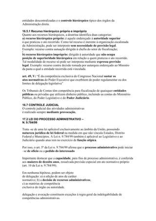 entidades descentralizadas e o controle hierárquico típico dos órgãos da 
Administração direta. 
16.5.1 Recurso hierárquico próprio e impróprio 
Quanto aos recursos hierárquicos, a doutrina identifica duas categorias: 
a) recurso hierárquico próprio: é aquele endereçado à autoridade superior 
à que praticou o ato recorrido. Como tal recurso é inerente à organização escalonada 
da Administração, pode ser interposto sem necessidade de previsão legal. 
Exemplo: recurso contra autuação dirigido à chefia do setor de fiscalização; 
2 
b) recurso hierárquico impróprio: dirigido à autoridade que não ocupa 
posição de superioridade hierárquica em relação a quem praticou o ato recorrido. 
Tal modalidade de recurso só pode ser interposta mediante expressa previsão 
legal. Exemplo: recurso contra decisão tomada por autarquia endereçado ao Ministro 
da pasta a qual a entidade recorrida está vinculada. 
art. 49, V: “É da competência exclusiva do Congresso Nacional sustar os 
atos normativos do Poder Executivo que exorbitem do poder regulamentar ou dos 
limites de delegação legislativa” 
Os Tribunais de Contas têm competência para fiscalização de quaisquer entidades 
públicas ou privadas que utilizem dinheiro público, incluindo as contas do Ministério 
Público, do Poder Legislativo e do Poder Judiciário. 
16.7 CONTROLE JUDICIAL 
O controle judicial das atividades administrativas 
é realizado sempre mediante provocação, 
17.2 LEI DO PROCESSO ADMINISTRATIVO – 
N. 9.784/99 
Trata -se de uma lei aplicável exclusivamente ao âmbito da União, possuindo 
natureza jurídica de lei federal na medida em que não vincula Estados, Distrito 
Federal e Municípios. A Lei n. 9.784/99 também é aplicável ao Legislativo e ao 
Judiciário quando atua rem no exercício de função atípica. 
Por isso, o art. 5º da Lei n. 9.784/99 afirma que o processo administrativo pode iniciar 
–se de ofício ou a pedido do interessado 
Importante destacar que a capacidade, para fins de processo administrativo, é conferida 
aos maiores de dezoito anos, ressalvada previsão especial em ato normativo próprio 
(art. 10 da Lei n. 9.784/99). 
Em nenhuma hipótese, podem ser objeto 
de delegação: a) a edição de atos de caráter 
normativo; b) a decisão de recursos administrativos; 
c) as matérias de competência 
exclusiva do órgão ou autoridade. 
delegação e avocação constituem exceções à regra geral da indelegabilidade de 
competências administrativas. 
 
