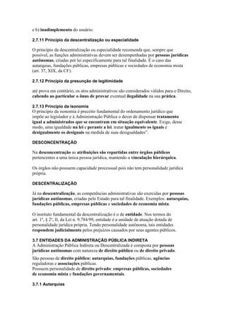 e b) inadimplemento do usuário. 
2.7.11 Princípio da descentralização ou especialidade 
O princípio da descentralização ou especialidade recomenda que, sempre que 
possível, as funções administrativas devem ser desempenhadas por pessoas jurídicas 
autônomas, criadas por lei especificamente para tal finalidade. É o caso das 
autarquias, fundações públicas, empresas públicas e sociedades de economia mista 
(art. 37, XIX, da CF). 
2.7.12 Princípio da presunção de legitimidade 
até prova em contrário, os atos administrativos são considerados válidos para o Direito, 
cabendo ao particular o ônus de provar eventual ilegalidade na sua prática. 
2.7.13 Princípio da isonomia 
O princípio da isonomia é preceito fundamental do ordenamento jurídico que 
impõe ao legislador e à Administração Pública o dever de dispensar tratamento 
igual a administrados que se encontram em situação equivalente. Exige, desse 
modo, uma igualdade na lei e perante a lei. tratar igualmente os iguais e 
desigualmente os desiguais na medida de suas desigualdades”. 
DESCONCENTRAÇÃO 
Na desconcentração as atribuições são repartidas entre órgãos públicos 
pertencentes a uma única pessoa jurídica, mantendo a vinculação hierárquica. 
Os órgãos não possuem capacidade processual pois não tem personalidade jurídica 
própria. 
DESCENTRALIZAÇÃO 
Já na descentralização, as competências administrativas são exercidas por pessoas 
jurídicas autônomas, criadas pelo Estado para tal finalidade. Exemplos: autarquias, 
fundações públicas, empresas públicas e sociedades de economia mista. 
O instituto fundamental da descentralização é o de entidade. Nos termos do 
art. 1º, § 2º, II, da Lei n. 9.784/99, entidade é a unidade de atuação dotada de 
personalidade jurídica própria. Tendo personalidade autônoma, tais entidades 
respondem judicialmente pelos prejuízos causados por seus agentes públicos. 
3.7 ENTIDADES DA ADMINISTRAÇÃO PÚBLICA INDIRETA 
A Administração Pública Indireta ou Descentralizada é composta por pessoas 
jurídicas autônomas com natureza de direito público ou de direito privado. 
1 
São pessoas de direito público: autarquias, fundações públicas, agências 
reguladoras e associações públicas. 
Possuem personalidade de direito privado: empresas públicas, sociedades 
de economia mista e fundações governamentais. 
3.7.1 Autarquias 
 
