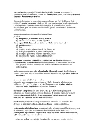 Autarquias são pessoas jurídicas de direito público interno, pertencentes à 
Administração Pública Indireta, criadas por lei específica para o exercício de atividades 
típicas da Administração Pública. 
O conceito legislativo de autarquia é apresentado pelo art. 5º, I, do Decreto -Lei 
n. 200/67: serviço autônomo, criado por lei, com personalidade jurídica, patrimônio 
e receita próprios, para executar atividades típicas da Administração Pública, 
que requeiram, para seu melhor funcionamento, gestão administrativa e financeira 
descentralizada. 
As autarquias possuem as seguintes características 
jurídicas: 
a) são pessoas jurídicas de direito público 
b) são criadas e extintas por lei específica 
afasta a possibilidade de criação de tais entidades por meio de leis 
a) multitemáticas. 
b) Em 
c) respeito ao princípio da simetria das formas, se 
d) a criação depende de lei, então a extinção de 
e) autarquia igualmente exige lei específica, sendo 
f) inaplicável o regime extintivo falimentar; 
dotadas de autonomia gerencial, orçamentária e patrimonial: autonomia 
é capacidade de autogoverno representando um nível de liberdade na gestão de 
seus próprios assuntos, intermediário entre a subordinação hierárquica e a 
independência 
Assim, as autarquias não estão subordinadas hierarquicamente à Administração 
Pública Direta, mas sofrem um controle finalístico chamado de supervisão ou tutela 
ministerial 
. nunca exercem atividade econômica: 
autarquias somente podem desempenhar atividades típicas da Administração 
Pública (art. 5º, I, do Decreto -Lei n. 200/67), como prestar serviços públicos, 
exercer o poder de polícia ou promover o fomento 
são imunes a impostos: por força do art. 150, § 2º, da Constituição Federal, 
autarquias não pagam nenhum imposto. Em razão de a norma mencionar somente 
impostos, taxas, contribuições de melhoria, empréstimos compulsórios e 
contribuições especiais, são devidos normalmente. 
seus bens são públicos: os bens pertencentes às autarquias são revestidos dos 
atributos da impenhorabilidade, inalienabilidade e imprescritibilidade 
praticam atos administrativos: os atos praticados pelos agentes públicos pertencentes 
às autarquias classificam -se como atos administrativos sendo dotados de 
presunção de legitimidade, exigibilidade, imperatividade e autoexecutorie dade; 
celebram contratos administrativos 
o regime normal de contratação é estatutário: em regra, os agentes públicos 
 