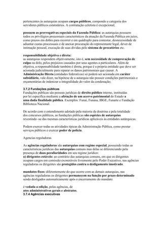 pertencentes às autarquias ocupam cargos públicos, compondo a categoria dos 
servidores públicos estatutários. A contratação celetista é excepcional; 
possuem as prerrogativas especiais da Fazenda Pública: as autarquias possuem 
todos os privilégios processuais característicos da atuação da Fazenda Pública em juízo, 
como prazos em dobro para recorrer e em quádruplo para contestar, desnecessidade de 
adiantar custas processuais e de anexar procuração do representante legal, dever de 
intimação pessoal, execução de suas dívidas pelo sistema de precatórios etc. 
responsabilidade objetiva e direta: 
as autarquias respondem objetivamente, isto é, sem necessidade de comprovação de 
culpa ou dolo, pelos prejuízos causados por seus agentes a particulares. Além de 
objetiva, a responsabilidade também é direta, porque é a própria entidade que deve ser 
acionada judicialmente para reparar os danos patrimoniais que causar. A 
Administração Direta (entidades federativas) só poderá ser acionada em caráter 
subsidiário, vale dizer, na hipótese de a autarquia não possuir condições patrimoniais e 
orçamentárias de indenizar a integralidade do valor da condenação; 
3.7.2 Fundações públicas 
Fundações públicas são pessoas jurídicas de direito público interno, instituídas 
por lei específica mediante a afetação de um acervo patrimonial do Estado a 
uma dada finalidade pública. Exemplos: Funai, Funasa, IBGE, Funarte e Fundação 
Biblioteca Nacional. 
De acordo com o entendimento adotado pela maioria da doutrina e pela totalidade 
dos concursos públicos, as fundações públicas são espécies de autarquias 
revestindo -se das mesmas características jurídicas aplicáveis às entidades autárquicas. 
Podem exercer todas as atividades típicas da Administração Pública, como prestar 
serviços públicos e exercer poder de polícia. 
Agencias reguladoras 
As agências reguladoras são autarquias com regime especial, possuindo todas as 
características jurídicas das autarquias comuns mas delas se diferenciando pela 
presença de duas peculiaridades em seu regime jurídico: 
a) dirigentes estáveis: ao contrário das autarquias comuns, em que os dirigentes 
ocupam cargos em comissão exoneráveis livremente pelo Poder Executivo, nas agências 
reguladoras os dirigentes são protegidos contra o desligamento imotivado. 
mandatos fixos: diferentemente do que ocorre com as demais autarquias, nas 
agências reguladoras os dirigentes permanecem na função por prazo determinado 
sendo desligados automaticamente após o encerramento do mandato. 
é vedada a edição, pelas agências, de 
atos administrativos gerais e abstratos. 
3.7.4 Agências executivas 
 