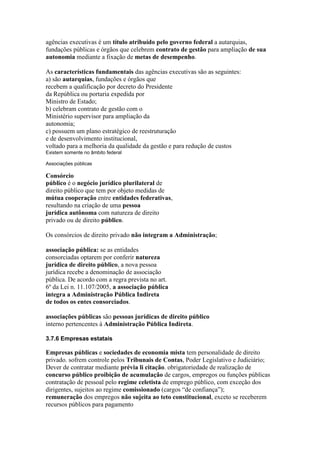 agências executivas é um título atribuído pelo governo federal a autarquias, 
fundações públicas e órgãos que celebrem contrato de gestão para ampliação de sua 
autonomia mediante a fixação de metas de desempenho. 
As características fundamentais das agências executivas são as seguintes: 
a) são autarquias, fundações e órgãos que 
recebem a qualificação por decreto do Presidente 
da República ou portaria expedida por 
Ministro de Estado; 
b) celebram contrato de gestão com o 
Ministério supervisor para ampliação da 
autonomia; 
c) possuem um plano estratégico de reestruturação 
e de desenvolvimento institucional, 
voltado para a melhoria da qualidade da gestão e para redução de custos 
Existem somente no âmbito federal 
Associações públicas 
Consórcio 
público é o negócio jurídico plurilateral de 
direito público que tem por objeto medidas de 
mútua cooperação entre entidades federativas, 
resultando na criação de uma pessoa 
jurídica autônoma com natureza de direito 
privado ou de direito público. 
Os consórcios de direito privado não integram a Administração; 
associação pública: se as entidades 
consorciadas optarem por conferir natureza 
jurídica de direito público, a nova pessoa 
jurídica recebe a denominação de associação 
pública. De acordo com a regra prevista no art. 
6º da Lei n. 11.107/2005, a associação pública 
integra a Administração Pública Indireta 
de todos os entes consorciados. 
associações públicas são pessoas jurídicas de direito público 
interno pertencentes à Administração Pública Indireta. 
3.7.6 Empresas estatais 
Empresas públicas e sociedades de economia mista tem personalidade de direito 
privado. sofrem controle pelos Tribunais de Contas, Poder Legislativo e Judiciário; 
Dever de contratar mediante prévia li citação. obrigatoriedade de realização de 
concurso público proibição de acumulação de cargos, empregos ou funções públicas 
contratação de pessoal pelo regime celetista de emprego público, com exceção dos 
dirigentes, sujeitos ao regime comissionado (cargos “de confiança”); 
remuneração dos empregos não sujeita ao teto constitucional, exceto se receberem 
recursos públicos para pagamento 
 