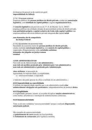 de despesas de pessoal ou de custeio em geral 
impossibilidade de falência 
3.7.6.1 Empresas públicas 
Empresas públicas são pessoas jurídicas de direito privado, criadas por autorização 
legislativa, com totalidade de capital público e regime organizacional livre. 
O conceito legislativo está previsto no art. 5º, II, do Decreto -Lei n. 200/67: 
empresas públicas são entidades dotadas de personalidade jurídica de direito privado, 
com patrimônio próprio e capital exclusivo da União todo capital é público: nas 
empresas públicas não existe dinheiro privado integrando Ko capital social 
suas demandas são de competência 
da Justiça Federal 
3.7.6.2 Sociedades de economia mista 
Sociedades de economia mista são pessoas jurídicas de direito privado, 
criadas mediante autorização legislativa, com maioria de capital público e 
organizadas obrigatoriamente como sociedades anônimas. 
demandas são julgadas na justiça comum 
estadual 
ATOS ADMINISTRATIVOS 
Nem todo ato da Administração é ato administrativo. 
nem todo ato jurídico praticado pela Administração é ato administrativo; 
nem todo ato administrativo é praticado pela Administração. 
cinco atributos: a) presunção de 
legitimidade; b) imperatividade; c) exigibilidade; 
c) autoexecutoriedade; e) tipicidade 
o Judiciário não pode apreciar de ofício a nulidade do ato administrativo.18 
4.8.2 Imperatividade ou coercibilidade 
O atributo da imperatividade significa que o ato administrativo pode criar 
unilateralmente obrigações aos particulares, independentemente da anuência destes. 
4.8.3 Exigibilidade 
A exigibilidade, portanto, resume -se ao poder de aplicar sanções administrativas, 
como multas, advertências e interdição de estabelecimentos comerciais. 
4.8.4 Autoexecutoriedade 
Trata -se de uma verdadeira “autoexecutoriedade” porque é realizada dispensando 
autorização judicial. 
São exemplos de autoexecutoriedade: 
a) guinchamento de carro parado em local proibido; 
b) fechamento de restaurante pela vigilância sanitária; 
 