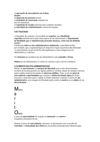 c) apreensão de mercadorias con traban 
deadas; 
d) dispersão de passeata imoral; 
e) demolição de construção irregular em 
área de manancial; 
f) requisição de escada particular para combater incêndio; 
g) interdição de estabelecimento comercial irregular; 
4.8.5 Tipicidade 
A tipicidade diz respeito à necessidade de respeitar -se a finalidade 
específica definida na lei para cada espécie de ato administrativo. Dependendo 
da finalidade que a Administração pretende alcançar, existe um ato definido 
em lei.20 
Válida para todos os atos administrativos unilaterais, a tipicidade proíbe, 
por exemplo, que a regulamentação de dispositivo legal seja promovida utilizando- 
-se uma portaria, já que tal tarefa cabe legalmente a outra categoria de ato 
administrativo, o decreto. 
Os elementos de existência do ato adminidtrativo são conteúdo e forma. 
Objeto do ato administrativo é o bem ou a pessoa a que o ato faz referência. 
4.10 MÉRITO DO ATO ADMINISTRATIVO 
Mérito ou merecimento é a margem de liberdade que os atos discricionários 
recebem da lei para permitir aos agentes públicos escolher, diante da situação concreta, 
qual a melhor maneira de atender ao interesse público. Trata -se de um juízo de 
conveniência e oportunidade que constitui o núcleo da função típica do Poder 
Executivo, razão pela qual é vedado ao Poder Judiciário controlar o mérito do ato 
administrativo. essa margem de liberdade pode residir no motivo ou no objeto do ato 
discricionário. 
Motivo 
é 
r 
i 
t 
Objeto 
o juízo de oportunidade diz respeito ao momento e ao motivo 
ensejadores da prática do ato 
Quanto ao juízo de conveniência, relaciona -se diretamente com a escolha do 
conteúdo e a intensidade dos efeitos do ato jurídico praticado pela Administração. 
 