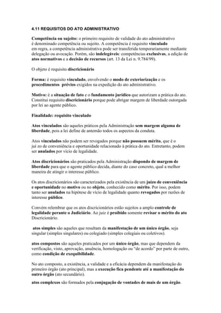 4.11 REQUISITOS DO ATO ADMINISTRATIVO 
Competência ou sujeito: o primeiro requisito de validade do ato administrativo 
é denominado competência ou sujeito. A competência é requisito vinculado 
em regra, a competência administrativa pode ser transferida temporariamente mediante 
delegação ou avocação. Porém, são indelegáveis: competências exclusivas, a edição de 
atos normativos e a decisão de recursos (art. 13 da Lei n. 9.784/99). 
O objeto é requisito discricionário 
Forma: é requisito vinculado, envolvendo o modo de exteriorização e os 
procedimentos prévios exigidos na expedição do ato administrativo. 
Motivo: é a situação de fato e o fundamento jurídico que autorizam a prática do ato. 
Constitui requisito discricionário porque pode abrigar margem de liberdade outorgada 
por lei ao agente público. 
Finalidade: requisito vinculado 
Atos vinculados são aqueles práticos pela Administração sem margem alguma de 
liberdade, pois a lei define de antemão todos os aspectos da conduta. 
Atos vinculados não podem ser revogados porque não possuem mérito, que é o 
juí zo de conveniência e oportunidade relacionado à prática do ato. Entretanto, podem 
ser anulados por vício de legalidade. 
Atos discricionários são praticados pela Administração dispondo de margem de 
liberdade para que o agente público decida, diante do caso concreto, qual a melhor 
maneira de atingir o interesse público. 
Os atos discricionários são caracterizados pela existência de um juízo de conveniência 
e oportunidade no motivo ou no objeto, conhecido como mérito. Por isso, podem 
tanto ser anulados na hipótese de vício de legalidade quanto revogados por razões de 
interesse público. 
Convém relembrar que os atos discricionários estão sujeitos a amplo controle de 
legalidade perante o Judiciário. Ao juiz é proibido somente revisar o mérito do ato 
Discricionário. 
atos simples são aqueles que resultam da manifestação de um único órgão, seja 
singular (simples singulares) ou colegiado (simples colegiais ou coletivos). 
atos compostos são aqueles praticados por um único órgão, mas que dependem da 
verificação, visto, aprovação, anuência, homologação ou “de acordo” por parte de outro, 
como condição de exequibilidade. 
No ato composto, a existência, a validade e a eficácia dependem da manifestação do 
primeiro órgão (ato principal), mas a execução fica pendente até a manifestação do 
outro órgão (ato secundário).38,39 
atos complexos são formados pela conjugação de vontades de mais de um órgão. 
 