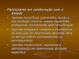Particulares em colaboração com oParticulares em colaboração com o
EstadoEstado
 Agentes honoríficos:Agentes honoríficos: convocados devido aconvocados devido a
sua condição cívica ou notória capacidadesua condição cívica ou notória capacidade
profissional, normalmente, sem remuneração.profissional, normalmente, sem remuneração.
 Agentes delegadosAgentes delegados: recebem a incumbência: recebem a incumbência
da execução de determinada atividade, obrada execução de determinada atividade, obra
ou serviço público (concessionária ouou serviço público (concessionária ou
permissionária)permissionária)
 Agentes credenciadosAgentes credenciados: representa a: representa a
administração em determinada atividadeadministração em determinada atividade
específica.específica.
 