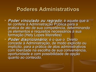 Poderes AdministrativosPoderes Administrativos
 Poder vinculado ou regradoPoder vinculado ou regrado : é aquele que a: é aquele que a
lei confere à Administração Pública para alei confere à Administração Pública para a
pratica de ato de sua competência, determinandopratica de ato de sua competência, determinando
os elementos e requisitos necessários à suaos elementos e requisitos necessários à sua
formação (Hely Lopes Meirelles)formação (Hely Lopes Meirelles)
 Poder discricionário:Poder discricionário: é o que o Direitoé o que o Direito
concede à Administração, de modo explícito ouconcede à Administração, de modo explícito ou
implícito, para a prática de atos administrativosimplícito, para a prática de atos administrativos
com liberdade na escolha de sua conveniência,com liberdade na escolha de sua conveniência,
oportunidade e com possibilidade de opçãooportunidade e com possibilidade de opção
quanto ao conteúdo.quanto ao conteúdo.
 