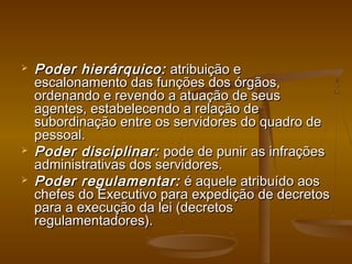  Poder hierárquico:Poder hierárquico: atribuição eatribuição e
escalonamento das funções dos órgãos,escalonamento das funções dos órgãos,
ordenando e revendo a atuação de seusordenando e revendo a atuação de seus
agentes, estabelecendo a relação deagentes, estabelecendo a relação de
subordinação entre os servidores do quadro desubordinação entre os servidores do quadro de
pessoal.pessoal.
 Poder disciplinar:Poder disciplinar: pode de punir as infraçõespode de punir as infrações
administrativas dos servidores.administrativas dos servidores.
 Poder regulamentar:Poder regulamentar: é aquele atribuído aosé aquele atribuído aos
chefes do Executivo para expedição de decretoschefes do Executivo para expedição de decretos
para a execução da lei (decretospara a execução da lei (decretos
regulamentadores).regulamentadores).
 
