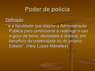 Poder de políciaPoder de polícia
DefiniçãoDefinição
““ é a faculdade que dispõe a Administraçãoé a faculdade que dispõe a Administração
Pública para condicionar e restringir o usoPública para condicionar e restringir o uso
e gozo de bens, atividades e direitos, eme gozo de bens, atividades e direitos, em
benefício da coletividade ou do própriobenefício da coletividade ou do próprio
Estado”. (Hely Lopes Meirelles)Estado”. (Hely Lopes Meirelles)
 