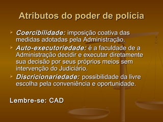 Atributos do poder de políciaAtributos do poder de polícia
 Coercibilidade:Coercibilidade: imposição coativa dasimposição coativa das
medidas adotadas pela Administração.medidas adotadas pela Administração.
 Auto-executoriedade:Auto-executoriedade: é a faculdade de aé a faculdade de a
Administração decidir e executar diretamenteAdministração decidir e executar diretamente
sua decisão por seus próprios meios semsua decisão por seus próprios meios sem
intervenção do Judiciário.intervenção do Judiciário.
 Discricionariedade:Discricionariedade: possibilidade da livrepossibilidade da livre
escolha pela conveniência e oportunidade.escolha pela conveniência e oportunidade.
Lembre-se: CADLembre-se: CAD
 