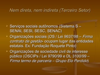 Nem direta, nem indireta (Terceiro Setor)Nem direta, nem indireta (Terceiro Setor)
 Serviços sociais autônomos (Sistema S –Serviços sociais autônomos (Sistema S –
SENAI, SESI, SESC, SENAC)SENAI, SESI, SESC, SENAC)
 Organizações sociais (OS / Lei 9637/98 –Organizações sociais (OS / Lei 9637/98 – FirmaFirma
contrato de gestãocontrato de gestão- ocupam lugar das entidades- ocupam lugar das entidades
estatais. Ex: Fundação Roquete Pinto)estatais. Ex: Fundação Roquete Pinto)
 Organizações de sociedade civil de interesseOrganizações de sociedade civil de interesse
público (OSCIPs / Lei 9790/99 e DL 3100/99 –público (OSCIPs / Lei 9790/99 e DL 3100/99 –
Firma termo de parceria – Grupo Elo PerdidoFirma termo de parceria – Grupo Elo Perdido))
 