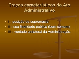 Traços característicos do AtoTraços característicos do Ato
AdministrativoAdministrativo
 I – posição de supremaciaI – posição de supremacia
 II – sua finalidade pública (bem comum)II – sua finalidade pública (bem comum)
 III – vontade unilateral da AdministraçãoIII – vontade unilateral da Administração
 