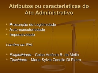 Atributos ou características doAtributos ou características do
Ato AdministrativoAto Administrativo
 PPresunção de Legitimidaderesunção de Legitimidade
 AAuto-executoriedadeuto-executoriedade
 IImperatividademperatividade
Lembre-se:Lembre-se: PAIPAI
 ExigibilidadeExigibilidade – Celso Antônio B. de Mello– Celso Antônio B. de Mello
 TipicidadeTipicidade – Maria Sylvia Zanella Di Pietro– Maria Sylvia Zanella Di Pietro
 