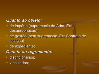 Quanto ao objeto:Quanto ao objeto:
 de império (supremacia da Adm. Ex:de império (supremacia da Adm. Ex:
desapropriação)desapropriação)
 de gestão (sem supremacia. Ex: Contrato dede gestão (sem supremacia. Ex: Contrato de
locação)locação)
 de expediente;de expediente;
Quanto ao regramento:Quanto ao regramento:
 discricionários;discricionários;
 vinculados;vinculados;
 