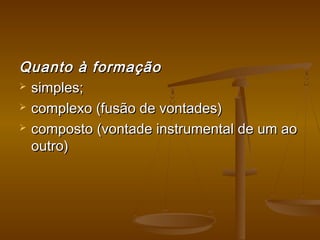 Quanto à formaçãoQuanto à formação
 simples;simples;
 complexo (fusão de vontades)complexo (fusão de vontades)
 composto (vontade instrumental de um aocomposto (vontade instrumental de um ao
outro)outro)
 