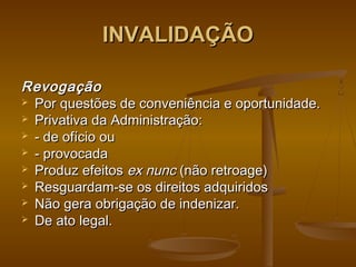 INVALIDAÇÃOINVALIDAÇÃO
RevogaçãoRevogação
 Por questões de conveniência e oportunidade.Por questões de conveniência e oportunidade.
 Privativa da Administração:Privativa da Administração:
 - de ofício ou- de ofício ou
 - provocada- provocada
 Produz efeitosProduz efeitos ex nuncex nunc (não retroage)(não retroage)
 Resguardam-se os direitos adquiridosResguardam-se os direitos adquiridos
 Não gera obrigação de indenizar.Não gera obrigação de indenizar.
 De ato legal.De ato legal.
 
