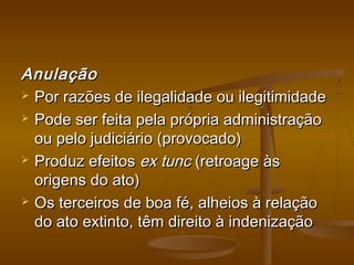 AnulaçãoAnulação
 Por razões de ilegalidade ou ilegitimidadePor razões de ilegalidade ou ilegitimidade
 Pode ser feita pela própria administraçãoPode ser feita pela própria administração
ou pelo judiciário (provocado)ou pelo judiciário (provocado)
 Produz efeitosProduz efeitos ex tuncex tunc (retroage às(retroage às
origens do ato)origens do ato)
 Os terceiros de boa fé, alheios à relaçãoOs terceiros de boa fé, alheios à relação
do ato extinto, têm direito à indenizaçãodo ato extinto, têm direito à indenização
 