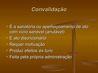 ConvalidaçãoConvalidação
 É a sanatória ou aperfeiçoamento de atoÉ a sanatória ou aperfeiçoamento de ato
com vício sanável (anulável)com vício sanável (anulável)
 É ato discricionárioÉ ato discricionário
 Requer motivaçãoRequer motivação
 Produz efeitosProduz efeitos ex tuncex tunc
 Feita pela própria administraçãoFeita pela própria administração
 
