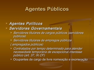 Agentes PúblicosAgentes Públicos
 Agentes PolíticosAgentes Políticos
 Servidores GovernamentaisServidores Governamentais
 Servidores titulares de cargos públicos (servidoresServidores titulares de cargos públicos (servidores
públicos)públicos)
 Servidores titulares de empregos públicosServidores titulares de empregos públicos
( empregados públicos)( empregados públicos)
 Contratados por tempo determinado para atenderContratados por tempo determinado para atender
necessidade temporária de excepcional interessenecessidade temporária de excepcional interesse
público (art. 37, IX CF)público (art. 37, IX CF)
 Ocupantes de cargo de livre nomeação e exoneraçãoOcupantes de cargo de livre nomeação e exoneração
 