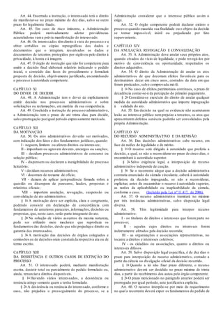 Art. 44. Encerrada a instrução, o interessado terá o direito
de manifestar-se no prazo máximo de dez dias, salvo se outro
prazo for legalmente fixado.
Art. 45. Em caso de risco iminente, a Administração
Pública poderá motivadamente adotar providências
acauteladoras sema prévia manifestação do interessado.
Art. 46. Os interessados têmdireito à vista do processo e a
obter certidões ou cópias reprográficas dos dados e
documentos que o integram, ressalvados os dados e
documentos de terceiros protegidos por sigilo ou pelo direito à
privacidade, à honra e à imagem.
Art. 47. O órgão de instrução que não for competente para
emitir a decisão final elaborará relatório indicando o pedido
inicial, o conteúdo das fases do procedimento e formulará
proposta de decisão, objetivamente justificada, encaminhando
o processo à autoridade competente.
CAPÍTULO XI
DO DEVER DE DECIDIR
Art. 48. A Administração tem o dever de explicitamente
emitir decisão nos processos administrativos e sobre
solicitações ou reclamações, em matéria de sua competência.
Art. 49. Concluída a instrução de processo administrativo,
a Administração tem o prazo de até trinta dias para decidir,
salvo prorrogação por igual período expressamente motivada.
CAPÍTULO XII
DA MOTIVAÇÃO
Art. 50. Os atos administrativos deverão ser motivados,
com indicação dos fatos e dos fundamentos jurídicos, quando:
I - neguem, limitem ou afetem direitos ou interesses;
II - imponham ou agravem deveres, encargos ou sanções;
III - decidam processos administrativos de concurso ou
seleção pública;
IV - dispensem ou declarem a inexigibilidade de processo
licitatório;
V - decidam recursos administrativos;
VI - decorram de reexame de ofício;
VII - deixem de aplicar jurisprudência firmada sobre a
questão ou discrepem de pareceres, laudos, propostas e
relatórios oficiais;
VIII - importem anulação, revogação, suspensão ou
convalidação de ato administrativo.
§ 1o A motivação deve ser explícita, clara e congruente,
podendo consistir em declaração de concordância com
fundamentos de anteriores pareceres, informações, decisões ou
propostas, que, neste caso, serão parte integrante do ato.
§ 2o Na solução de vários assuntos da mesma natureza,
pode ser utilizado meio mecânico que reproduza os
fundamentos das decisões, desde que não prejudique direito ou
garantia dos interessados.
§ 3o A motivação das decisões de órgãos colegiados e
comissões ou de decisões orais constará da respectiva ata ou de
termo escrito.
CAPÍTULO XIII
DA DESISTÊNCIA E OUTROS CASOS DE EXTINÇÃO DO
PROCESSO
Art. 51. O interessado poderá, mediante manifestação
escrita, desistir total ou parcialmente do pedido formulado ou,
ainda, renunciar a direitos disponíveis.
§ 1o Havendo vários interessados, a desistência ou
renúncia atinge somente quem a tenha formulado.
§ 2o A desistência ou renúncia do interessado, conforme o
caso, não prejudica o prosseguimento do processo, se a
Administração considerar que o interesse público assim o
exige.
Art. 52. O órgão competente poderá declarar extinto o
processo quando exaurida sua finalidade ou o objeto da decisão
se tornar impossível, inútil ou prejudicado por fato
superveniente.
CAPÍTULO XIV
DA ANULAÇÃO, REVOGAÇÃO E CONVALIDAÇÃO
Art. 53. A Administração deve anular seus próprios atos,
quando eivados de vício de legalidade, e pode revogá-los por
motivo de conveniência ou oportunidade, respeitados os
direitos adquiridos.
Art. 54. O direito da Administração de anular os atos
administrativos de que decorram efeitos favoráveis para os
destinatários decai em cinco anos, contados da data em que
foram praticados, salvo comprovada má-fé.
§ 1o No caso de efeitos patrimoniais contínuos, o prazo de
decadência contar-se-á da percepção do primeiro pagamento.
§ 2o Considera-se exercício do direito de anular qualquer
medida de autoridade administrativa que importe impugnação
à validade do ato.
Art. 55. Em decisão na qual se evidencie não acarretarem
lesão ao interesse público nemprejuízo a terceiros, os atos que
apresentarem defeitos sanáveis poderão ser convalidados pela
própria Administração.
CAPÍTULO XV
DO RECURSO ADMINISTRATIVO E DA REVISÃO
Art. 56. Das decisões administrativas cabe recurso, em
face de razões de legalidade e de mérito.
§ 1o O recurso será dirigido à autoridade que proferiu a
decisão, a qual, se não a reconsiderar no prazo de cinco dias, o
encaminhará à autoridade superior.
§ 2o Salvo exigência legal, a interposição de recurso
administrativo independe de caução.
§ 3o Se o recorrente alegar que a decisão administrativa
contraria enunciado da súmula vinculante, caberá à autoridade
prolatora da decisão impugnada, se não a reconsiderar,
explicitar, antes de encaminhar o recurso à autoridade superior,
as razões da aplicabilidade ou inaplicabilidade da súmula,
conforme o caso. (Incluído pela Lei nº 11.417, de 2006).
Art. 57. O recurso administrativo tramitará no máximo
por três instâncias administrativas, salvo disposição legal
diversa.
Art. 58. Têm legitimidade para interpor recurso
administrativo:
I - os titulares de direitos e interesses que forem parte no
processo;
II - aqueles cujos direitos ou interesses forem
indiretamente afetados pela decisão recorrida;
III - as organizações e associações representativas, no
tocante a direitos e interesses coletivos;
IV - os cidadãos ou associações, quanto a direitos ou
interesses difusos.
Art. 59. Salvo disposição legal específica, é de dez dias o
prazo para interposição de recurso administrativo, contado a
partir da ciência ou divulgação oficial da decisão recorrida.
§ 1o Quando a lei não fixar prazo diferente, o recurso
administrativo deverá ser decidido no prazo máximo de trinta
dias, a partir do recebimento dos autos pelo órgão competente.
§ 2o O prazo mencionado no parágrafo anterior poderá ser
prorrogado por igual período, ante justificativa explícita.
Art. 60. O recurso interpõe-se por meio de requerimento
no qual o recorrente deverá expor os fundamentos do pedido de
 