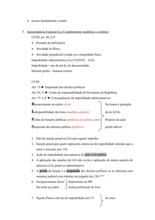  ensino fundamental e médio
5. Aposentadoria Especial (Lei Complementar estabelece o critério)
CF/88, art. 40, § 4º
 Portador de deficiência
 Atividade de Risco
 Atividade prejudicial à saúde ou a integridade física
Improbidade Administrativa (Lei 8.429/92 – LIA)
Improbidade = ato de má fé, de desonestidade
Homem probo = homem correto
CF/88
Art. 15 ► Suspensão dos direitos políticos
Art. 85, V ► Crime de responsabilidade do Presidente da República
Art. 37, § 4º ► Consequências da improbidade administrativas
Ressarcimento ao erário (civil) Na forma e gradação
Indisponibilidade dos bens (medida cautelar) da lei (LIA)
Perdas de funções públicas (políticas ou politica adm.) Prejuízo da ação
Suspensão dos direitos político (política) penal cabível
1. Não há sanção penal na LIA para agente improbo
2. Sanção penal para quem representa contra ato de improbidade sabendo que o
autor é inocente (art. 19)
3. Ação de improbidade tem natureza de ação civil pública
4. A aplicação das sanções da LIA não exclui a aplicação de outras sanções de
natureza civil, penal ou administrativa
5. A perda da função e a suspensão dos direitos políticos só se efetivam com
sentença judicial com trânsito em julgado (art. 20) ***
6. Enriquecimento ilícito Representar ao MP
Ou lesão ao erário Indisponibilidade de bens
7. Sujeito Passivo do ato de improbidade (art.1º) ler estes
 