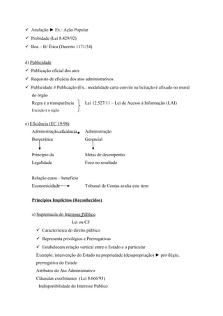  Anulação ► Ex.: Ação Popular
 Probidade (Lei 8.429/92)
 Boa – fé/ Ética (Decreto 1171/34)
d) Publicidade
 Publicação oficial dos atos
 Requisito de eficácia dos atos administrativos
 Publicidade # Publicação (Ex.: modalidade carta convite na licitação é afixado no mural
do órgão
Regra é a transparência Lei 12.527/11 – Lei de Acesso à Informação (LAI)
Exceção é o sigilo
e) Eficiência (EC 19/98)
Administração eficiência Administração
Burocrática Gerencial
Princípio da Metas de desempenho
Legalidade Foco no resultado
Relação custo – benefício
Economicidade Tribunal de Contas avalia este item
Princípios Implícitos (Reconhecidos)
a) Supremacia do Interesse Público
Lei ou CF
 Característica do direito público
 Representa privilégios e Prerrogativas
 Estabelecem relação vertical entre o Estado e o particular
Exemplo: intervenção do Estado na propriedade (desapropriação) ► privilégio,
prerrogativa do Estado
Atributos do Ato Administrativo
Cláusulas exorbitantes (Lei 8.666/93)
Indisponibilidade do Interesse Público
 