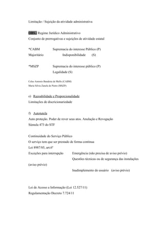 Limitação / Sujeição da atividade administrativa
OBS.: Regime Jurídico Administrativo
Conjunto de prerrogativas e sujeições de atividade estatal
*CABM Supremacia do interesse Público (P)
Majoritário Indisponibilidade (S)
*MSZP Supremacia do interesse público (P)
Legalidade (S)
Celso Antonio Bandeira de Mello (CABM)
Maria Silvia Zanela de Pietro (MSZP)
e) Razoabilidade e Proporcionalidade
Limitações de discricionariedade
f) Autotutela
Auto proteção. Poder de rever seus atos. Anulação e Revogação
Súmula 473 do STF
Continuidade do Serviço Público
O serviço tem que ser prestado de forma contínua
Lei 8987/85, art.6º
Exceções para interrupção Emergência (não precisa de aviso prévio)
Questões técnicas ou de segurança das instalações
(aviso prévio)
Inadimplemento do usuário (aviso prévio)
Lei de Acesso a Informação (Lei 12.527/11)
Regulamentação Decreto 7.724/11
 