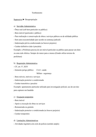 Tombamento
Supressiva ► Desapropriação
a) Servidão Administrativa
- Ônus real (sob bem particular ou público)
- Bem imóvel (particular e público)
- Para realização e conservação de obras e serviços púbicos ou de utilidade pública
- Sem auto-executoriedade (por acordo ou sentença judicial)
- Indenização prévia condicionada (se houver prejuízo)
- Caráter definitivo (não é precária)
Exemplo: a Prefeitura precisa de um imóvel particular ou público para passar um duto
ou uma rede elétrica. Sempre do maior para o menos (Estado utiliza terreno da
prefeitura)
b) Requisição Administrativa
- CF, art. 5º, XXV
- Iminente perigo público Civil - saúde
Militar - segurança
- Bens móveis, imóveis e serviços
- Indenização posterior e condicionada
- Caráter transitório e precário
Exemplo: apartamento particular utilizado para investigação policial, uso de um táxi
para capturar um bandido
c) Ocupação temporária
- Bem imóvel
- Apoio a execução de obras ou serviços
- Remunerada ou gratuita
- Indenização posterior e condicionada (se houver prejuízo)
- Caráter temporário
d) Limitações Administrativas
- Atividades legislativa do ciclo de polícia (sentido amplo)
 