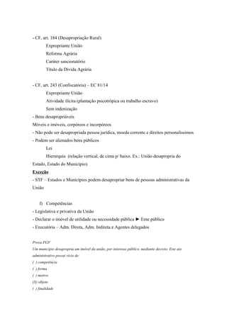 - CF, art. 184 (Desapropriação Rural)
Expropriante União
Reforma Agrária
Caráter sancionatório
Título da Dívida Agrária
- CF, art. 243 (Confiscatória) – EC 81/14
Expropriante União
Atividade ilícita (plantação psicotrópica ou trabalho escravo)
Sem indenização
- Bens desapropriáveis
Móveis e imóveis, corpóreos e incorpóreos
- Não pode ser desapropriada pessoa jurídica, moeda corrente e direitos personalíssimos
- Podem ser alienados bens públicos
Lei
Hierarquia (relação vertical, de cima p/ baixo. Ex.: União desapropria do
Estado, Estado do Município).
Exceção
- STF – Estados e Municípios podem desapropriar bens de pessoas administrativas da
União
f) Competências
- Legislativa e privativa da União
- Declarar o imóvel de utilidade ou necessidade pública ► Ente público
- Executória – Adm. Direta, Adm. Indireta e Agentes delegados
Prova FGV
Um município desapropria um imóvel da união, por interesse público, mediante decreto. Este ato
administrativo possui vício de:
( ) competência
( ) forma
( ) motivo
(X) objeto
( ) finalidade
 