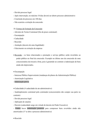- Devido processo legal
- Após intervenção, no máximo 10 dias deverá ser aberto processo administrativo
- Conclusão do processo em 180 dias
- Não acarreta a extinção da concessão
10. Formas de Extinção da Concessão
- Advento do Termo Contratual (fim do prazo contratual)
- Encampação
- Caducidade
- Rescisão
- Anulação (decorre de uma ilegalidade)
- Falecimento ou extinção da empresa
• Reversão - os bens relacionados a prestação e serviço público serão revertidos ao
poder público no final da concessão. Exemplo no último ano da concessão de uma
concessionária ela trocará a frota, pois é garantido no contrato a indenização de bens
ainda não depreciados.
• Encampação
- Interesse Público Superveniente (mudanças de planos da Administração Pública)
- Autorização Legislativa
- Indenização prévia
• Caducidade (# caducidade de ato administrativo)
- Inadimplemento contratual pela contratada (concessionária não cumpre sua parte no
contrato)
- Devido processo legal
- Aplicação de sanções
- Decreto (caducidade surge em virtude de decreto do Poder Executivo)
- Poderá haver indenização posterior para compensar bens revertidos ainda não
amortizados (1º se abre o processo administrativo)
• Rescisão
 