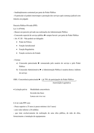 - Inadimplemento contratual por parte do Poder Público
- O particular só poderá interromper a prestação dos serviços após sentença judicial com
trânsito em julgado
Parceria Público-Privada (PPP)
Lei 11.079/04)
- Buscar um parceiro privado nas realizações da Administração Pública
- Concessão especial de serviço público ► sempre haverá por parte do Poder Público
- Art. 4º, III – Não poderá ser delegado:
• Poder de Polícia
• Função Jurisdicional
• Função Regulatória
• Função exclusiva do Estado
- Formas
a) Concessão patrocinada ► remunerada pelo usuário do serviço e pelo Poder
Público
b) Concessão Administrativa ► a Administração Pública é usuária direta e indireta
do serviço
OBS.: Concorrência patrocinada ► + de 70% de participação do Poder Público
Autorização Legislativa
• Licitação prévia Modalidade concorrência
Inversão das fases
Lances em viva voz
• A lei veda PPP com:
- Prazo superior a 35 anos (o prazo mínimo é de 5 anos)
- com valor inferior a 20 milhões
- que trate exclusivamente da realização de uma obra pública, de mão de obra,
fornecimento e instalação de equipamento
 