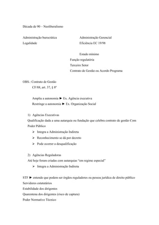 Década de 90 – Neoliberalismo
Administração burocrática Administração Gerencial
Legalidade Eficiência EC 19/98
Estado mínimo
Função regulatória
Terceiro Setor
Contrato de Gestão ou Acordo Programa
OBS.: Contrato de Gestão
CF/88, art. 37, § 8º
Amplia a autonomia ► Ex. Agência executiva
Restringe a autonomia ► Ex. Organização Social
1) Agências Executivas
Qualificação dada a uma autarquia ou fundação que celebra contrato de gestão Com
Poder Público
 Integra a Administração Indireta
 Reconhecimento se dá por decreto
 Pode ocorrer a desqualificação
2) Agências Reguladoras
Até hoje foram criadas com autarquias “em regime especial”
 Integra a Administração Indireta
STF ► entende que podem ser órgãos reguladores ou pessoa jurídica de direito público
Servidores estatutários
Estabilidade dos dirigentes
Quarentena dos dirigentes (risco de captura)
Poder Normativo Técnico
 